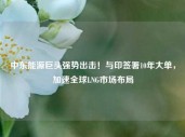 中东能源巨头强势出击！与印签署10年大单，加速全球LNG市场布局