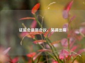 证监会最新会议，吴清出席