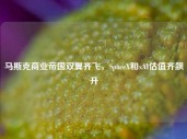 马斯克商业帝国双翼齐飞，SpaceX和xAI估值齐飙升