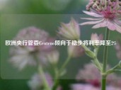 欧洲央行管委Centeno倾向于稳步将利率降至2%