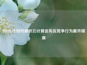 传FTC计划对微软云计算业务反竞争行为展开调查