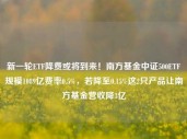 新一轮ETF降费或将到来！南方基金中证500ETF规模1089亿费率0.5%，若降至0.15%这2只产品让南方基金营收降3亿