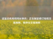 证监会机构司司长申兵：正在制定修订短线交易规则、程序化交易规则