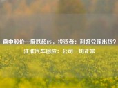 盘中股价一度跌超8%，投资者：利好兑现出货？江淮汽车回应：公司一切正常