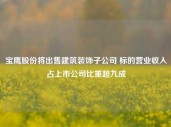 宝鹰股份将出售建筑装饰子公司 标的营业收入占上市公司比重超九成