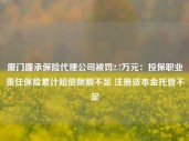 厦门廉承保险代理公司被罚2.7万元：投保职业责任保险累计赔偿限额不足 注册资本金托管不足