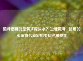 酿啤酒用的是黄河源头水？兰州黄河：使用的水源符合国家相关标准和规定