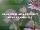 彩票120期走势彩票120期走势走势图8200彩综合解答解释落实_钻石版2024.11.01