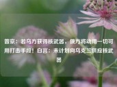 普京：若乌方获得核武器，俄方将动用一切可用打击手段！白宫：未计划向乌克兰供应核武器