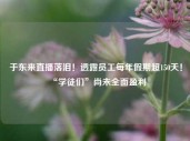 于东来直播落泪！透露员工每年假期超150天！“学徒们”尚未全面盈利