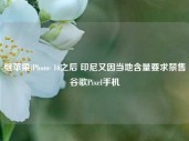 继苹果iPhone 16之后 印尼又因当地含量要求禁售谷歌Pixel手机