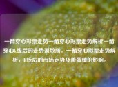 一箭穿心彩票走势一箭穿心彩票走势解析一箭穿心k线后的走势萧敬腾，一箭穿心彩票走势解析，K线后的市场走势及萧敬腾的影响。，一箭穿心彩票走势解析及市场影响分析