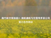 南方航空现涨超3% 南航通航与空直等多家公司签订合作协议