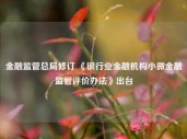 金融监管总局修订 《银行业金融机构小微金融监管评价办法》出台