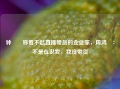 钟睒睒称看不起直播带货的企业家，周鸿祎：不是在说我，我没带货