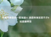 哔哩哔哩盘初一度涨超3% 消息称淘宝官方于B站直播带货