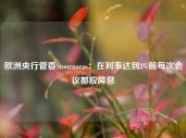 欧洲央行管委Stournaras：在利率达到2%前每次会议都应降息