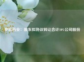 罗欣药业：股东拟协议转让合计10%公司股份