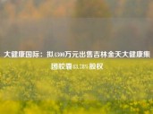 大健康国际：拟4300万元出售吉林金天大健康集团胶囊43.78%股权