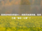 医保谈判成功率超90%：创新药加速放量，如何打通“最后一公里”？