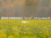 英伟达与软银试运行“AI+5G” AST SpaceMobile大涨超21%