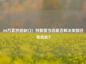 400万套供给缺口！特朗普当选能否解决美国住房危机？