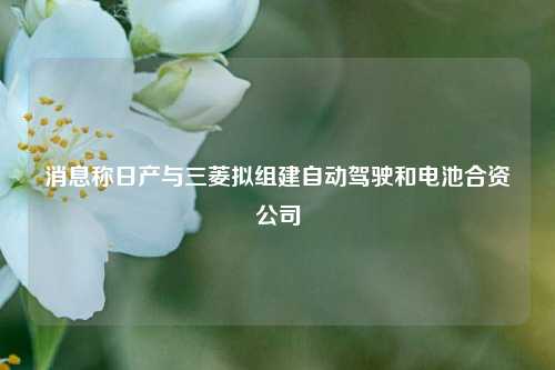 消息称日产与三菱拟组建自动驾驶和电池合资公司