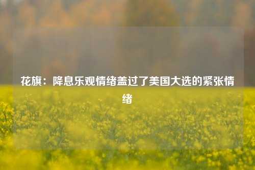 花旗：降息乐观情绪盖过了美国大选的紧张情绪