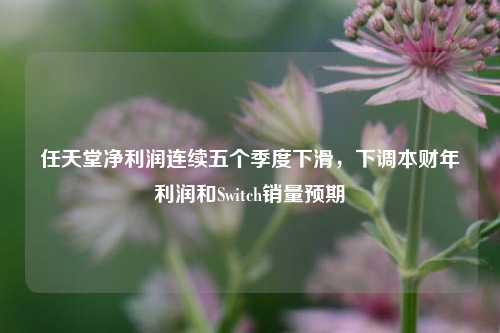 任天堂净利润连续五个季度下滑，下调本财年利润和Switch销量预期