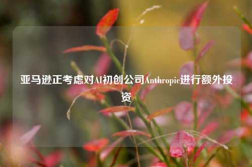 亚马逊正考虑对AI初创公司Anthropic进行额外投资