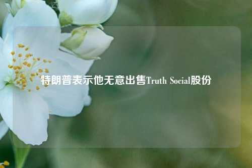 特朗普表示他无意出售Truth Social股份