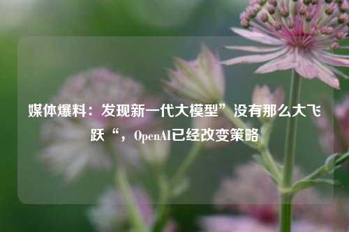 媒体爆料：发现新一代大模型”没有那么大飞跃“，OpenAI已经改变策略