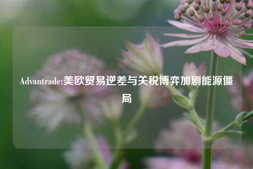 Advantrade:美欧贸易逆差与关税博弈加剧能源僵局