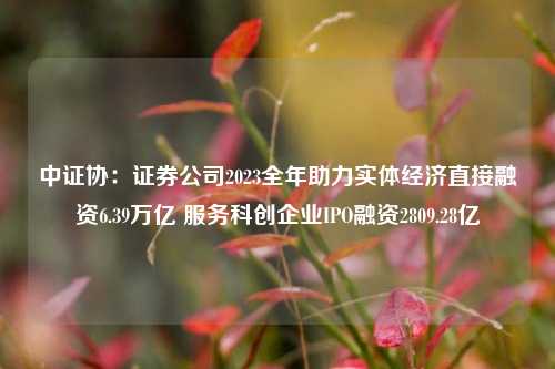 中证协：证券公司2023全年助力实体经济直接融资6.39万亿 服务科创企业IPO融资2809.28亿