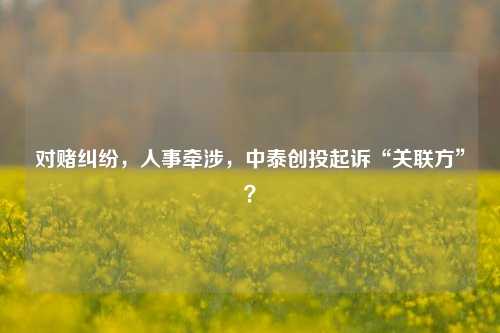 对赌纠纷，人事牵涉，中泰创投起诉“关联方”？