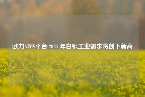 欧力AIMS平台:2024 年白银工业需求将创下新高