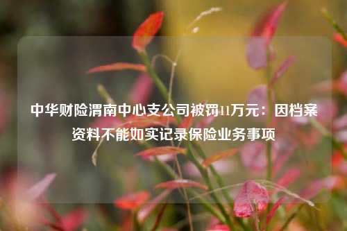 中华财险渭南中心支公司被罚11万元：因档案资料不能如实记录保险业务事项