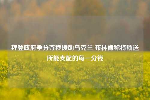 拜登政府争分夺秒援助乌克兰 布林肯称将输送所能支配的每一分钱