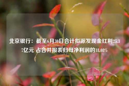 北京银行：截至6月30日合计拟派发现金红利25.37亿元 占合并报表归母净利润的18.08%