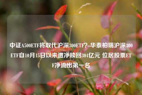 中证A500ETF将取代沪深300ETF？华泰柏瑞沪深300ETF自10月15日以来遭净赎回304亿元 位居股票ETF净流出第一名