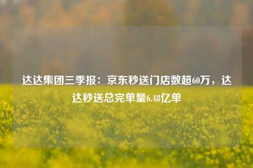 达达集团三季报：京东秒送门店数超60万，达达秒送总完单量6.48亿单