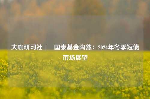 大咖研习社 | 国泰基金陶然：2024年冬季短债市场展望