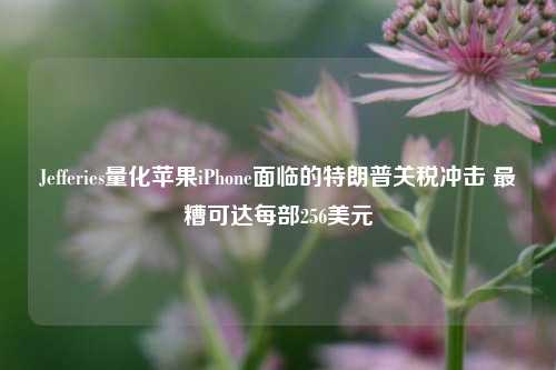 Jefferies量化苹果iPhone面临的特朗普关税冲击 最糟可达每部256美元