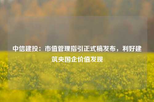 中信建投：市值管理指引正式稿发布，利好建筑央国企价值发现