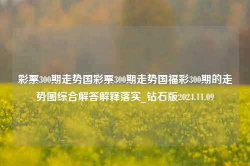 彩票300期走势国彩票300期走势国福彩300期的走势图综合解答解释落实_钻石版2024.11.09