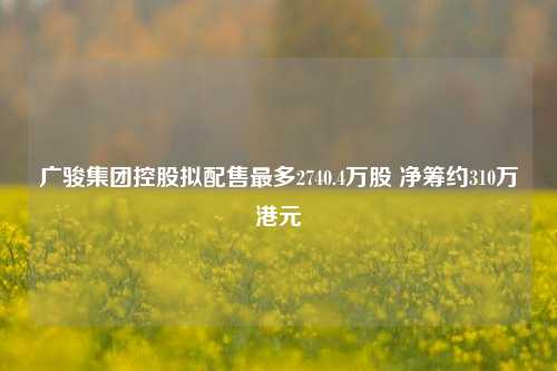 广骏集团控股拟配售最多2740.4万股 净筹约310万港元