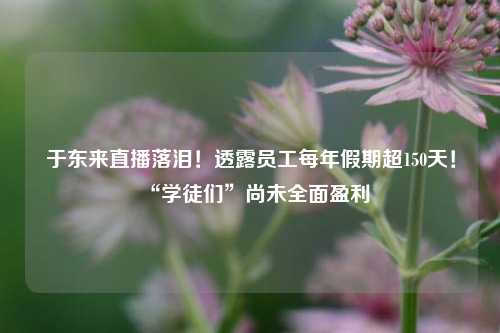 于东来直播落泪！透露员工每年假期超150天！“学徒们”尚未全面盈利