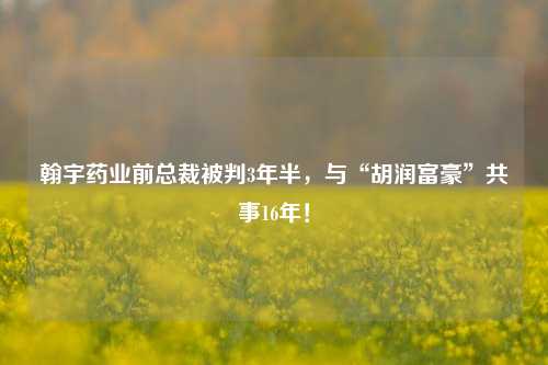 翰宇药业前总裁被判3年半，与“胡润富豪”共事16年！