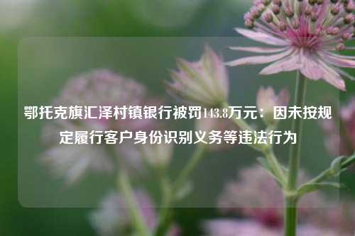 鄂托克旗汇泽村镇银行被罚143.8万元：因未按规定履行客户身份识别义务等违法行为