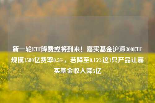 新一轮ETF降费或将到来！嘉实基金沪深300ETF规模1580亿费率0.5%，若降至0.15%这1只产品让嘉实基金收入降5亿